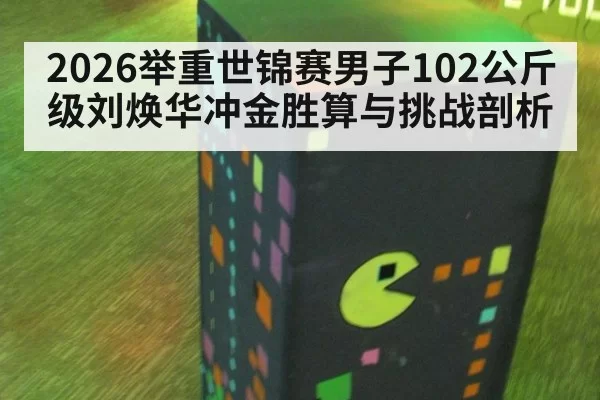 2026举重世锦赛男子102公斤级刘焕华冲金胜算与挑战剖析